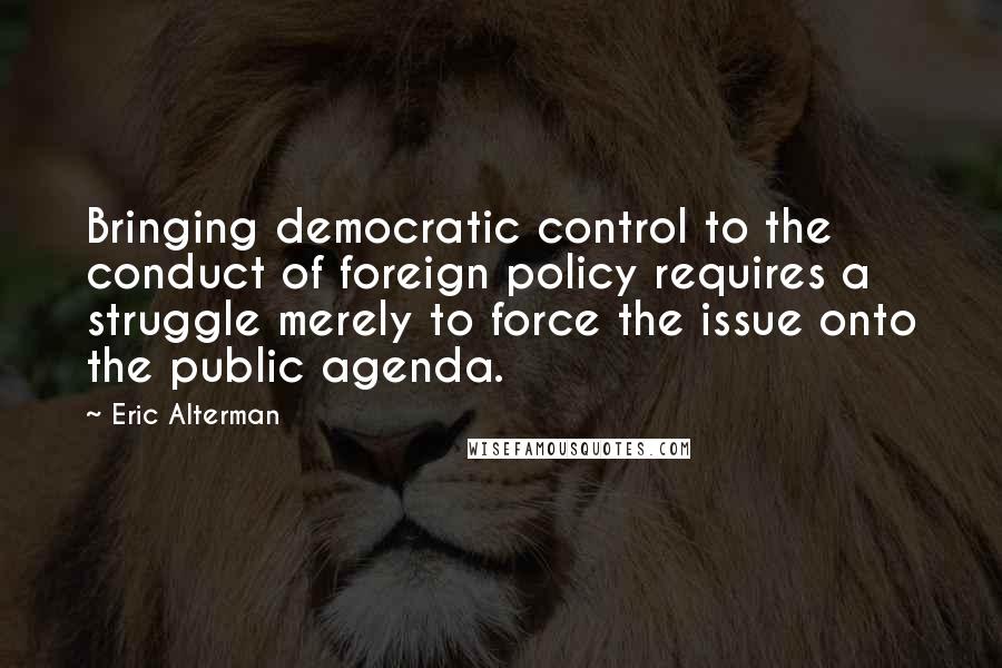 Eric Alterman Quotes: Bringing democratic control to the conduct of foreign policy requires a struggle merely to force the issue onto the public agenda.