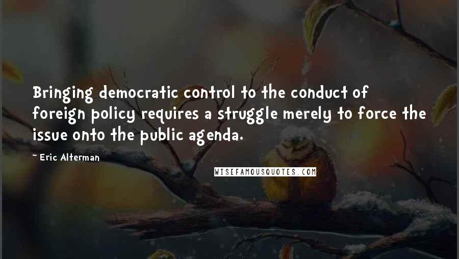 Eric Alterman Quotes: Bringing democratic control to the conduct of foreign policy requires a struggle merely to force the issue onto the public agenda.