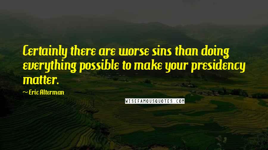 Eric Alterman Quotes: Certainly there are worse sins than doing everything possible to make your presidency matter.