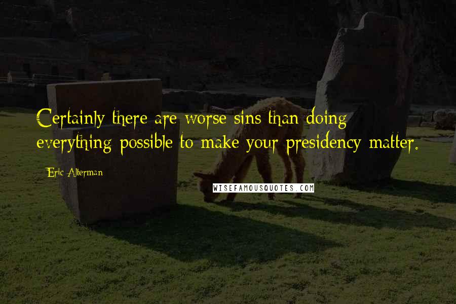 Eric Alterman Quotes: Certainly there are worse sins than doing everything possible to make your presidency matter.