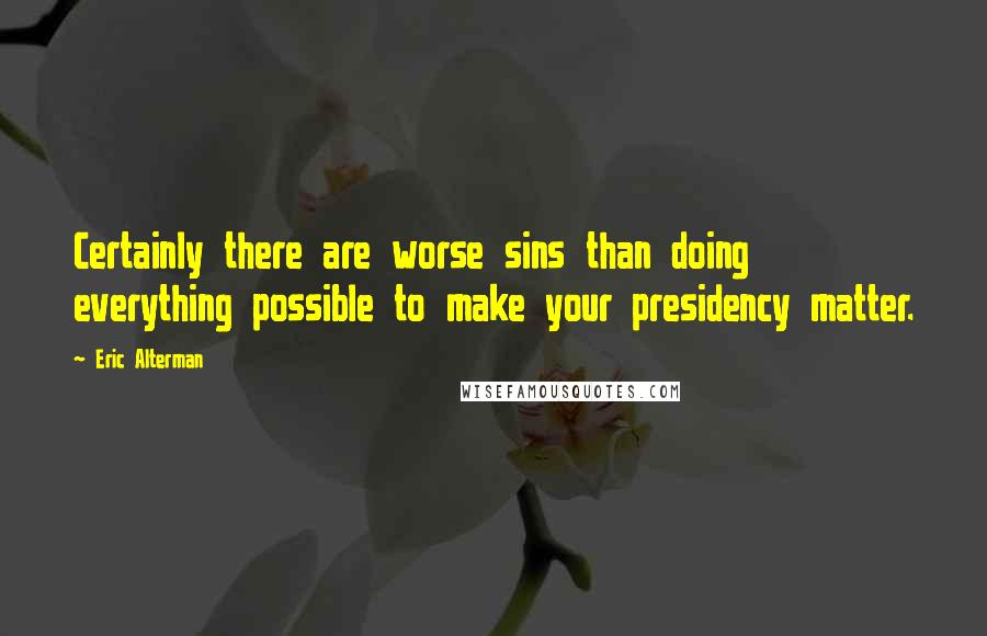 Eric Alterman Quotes: Certainly there are worse sins than doing everything possible to make your presidency matter.