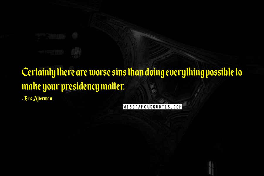 Eric Alterman Quotes: Certainly there are worse sins than doing everything possible to make your presidency matter.