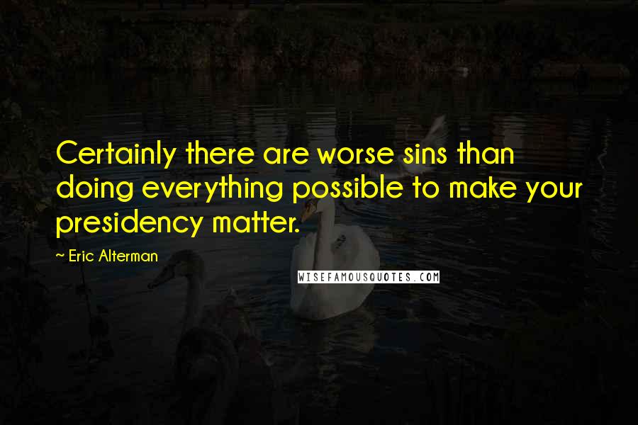 Eric Alterman Quotes: Certainly there are worse sins than doing everything possible to make your presidency matter.