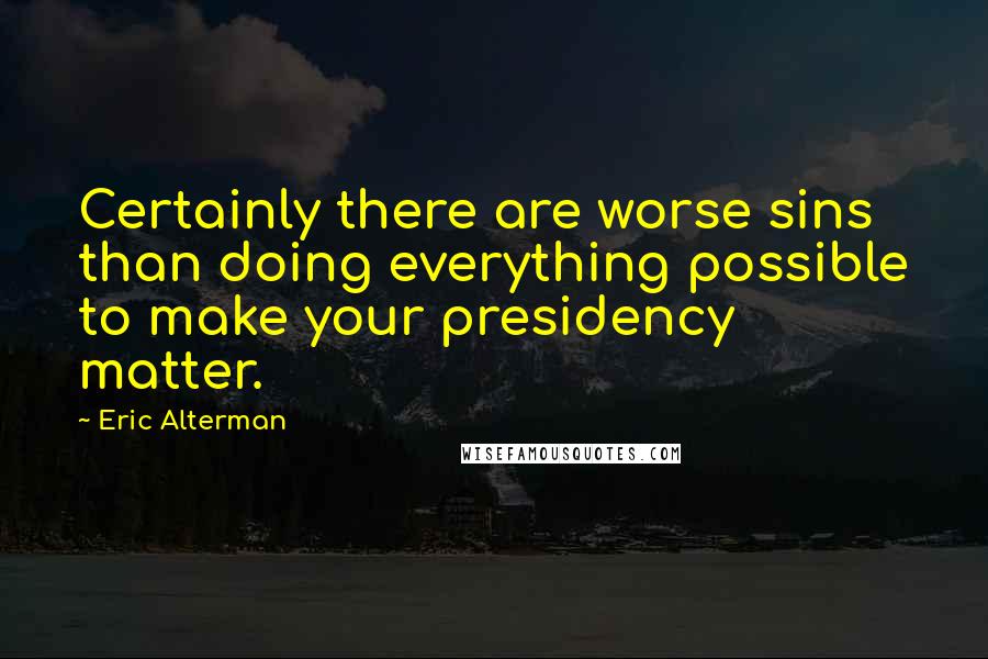 Eric Alterman Quotes: Certainly there are worse sins than doing everything possible to make your presidency matter.