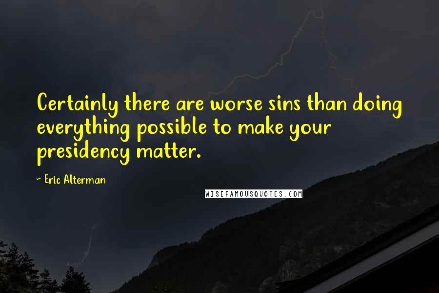 Eric Alterman Quotes: Certainly there are worse sins than doing everything possible to make your presidency matter.