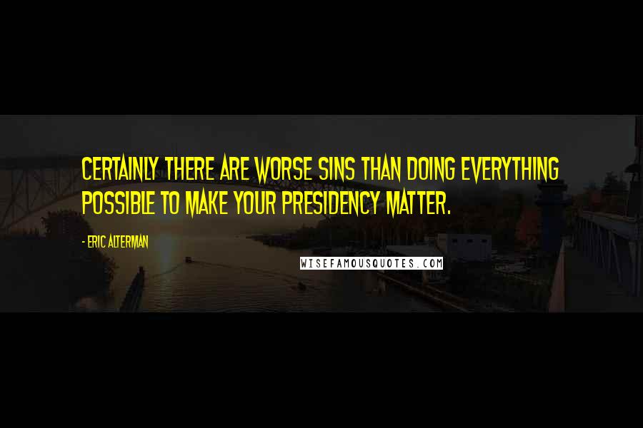 Eric Alterman Quotes: Certainly there are worse sins than doing everything possible to make your presidency matter.