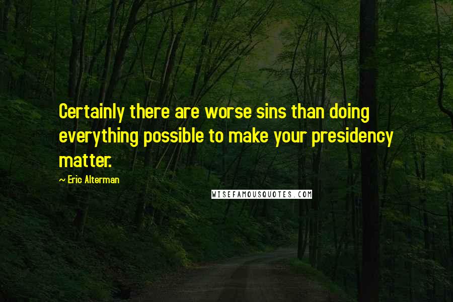 Eric Alterman Quotes: Certainly there are worse sins than doing everything possible to make your presidency matter.