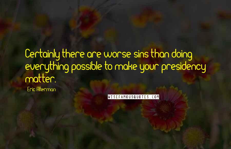 Eric Alterman Quotes: Certainly there are worse sins than doing everything possible to make your presidency matter.