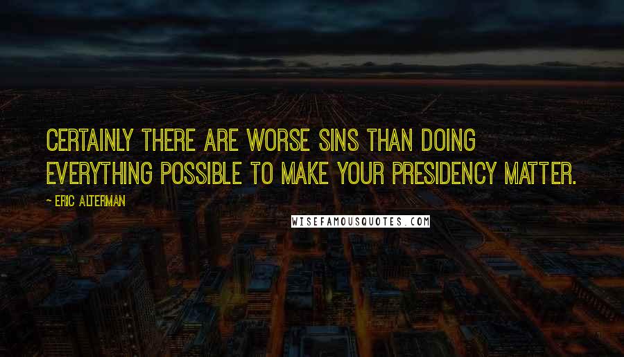 Eric Alterman Quotes: Certainly there are worse sins than doing everything possible to make your presidency matter.