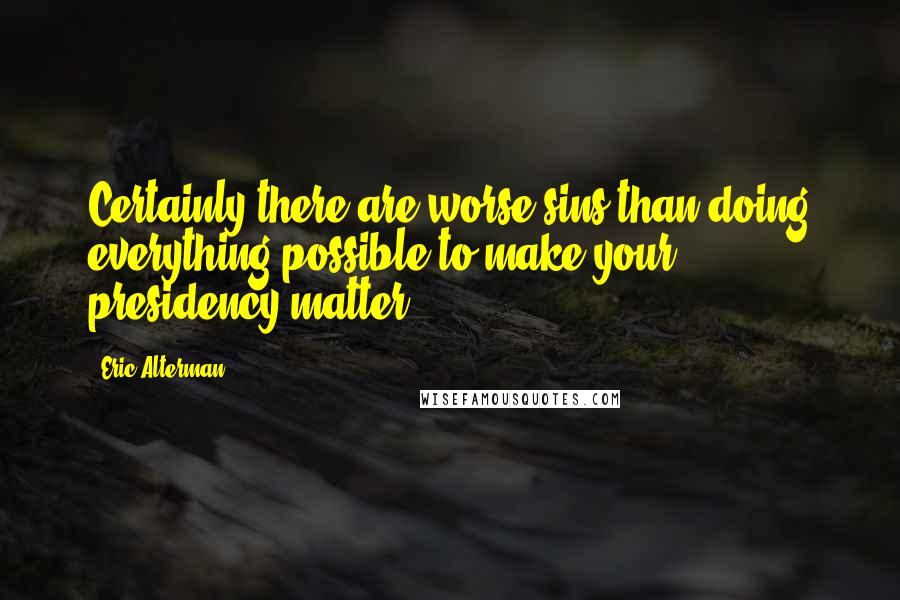 Eric Alterman Quotes: Certainly there are worse sins than doing everything possible to make your presidency matter.