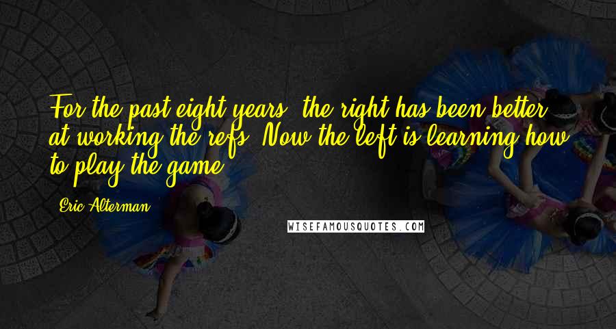 Eric Alterman Quotes: For the past eight years, the right has been better at working the refs. Now the left is learning how to play the game.