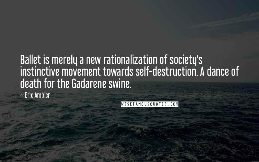 Eric Ambler Quotes: Ballet is merely a new rationalization of society's instinctive movement towards self-destruction. A dance of death for the Gadarene swine.