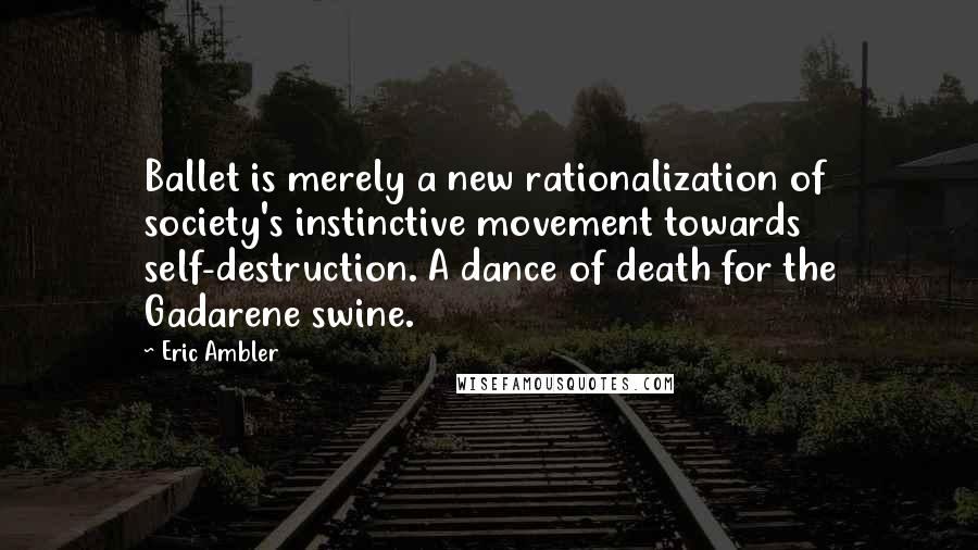 Eric Ambler Quotes: Ballet is merely a new rationalization of society's instinctive movement towards self-destruction. A dance of death for the Gadarene swine.