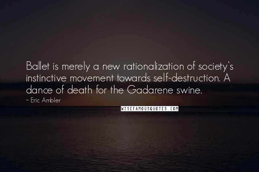 Eric Ambler Quotes: Ballet is merely a new rationalization of society's instinctive movement towards self-destruction. A dance of death for the Gadarene swine.