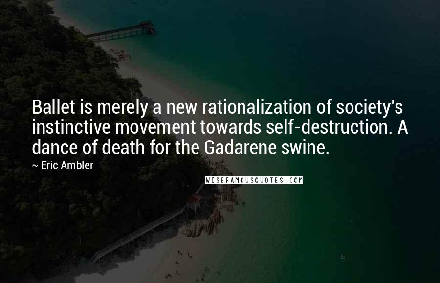 Eric Ambler Quotes: Ballet is merely a new rationalization of society's instinctive movement towards self-destruction. A dance of death for the Gadarene swine.
