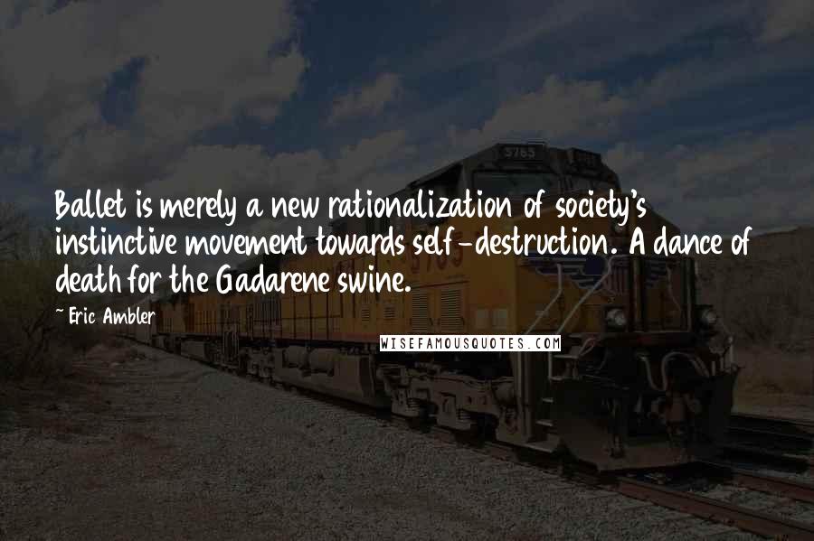 Eric Ambler Quotes: Ballet is merely a new rationalization of society's instinctive movement towards self-destruction. A dance of death for the Gadarene swine.