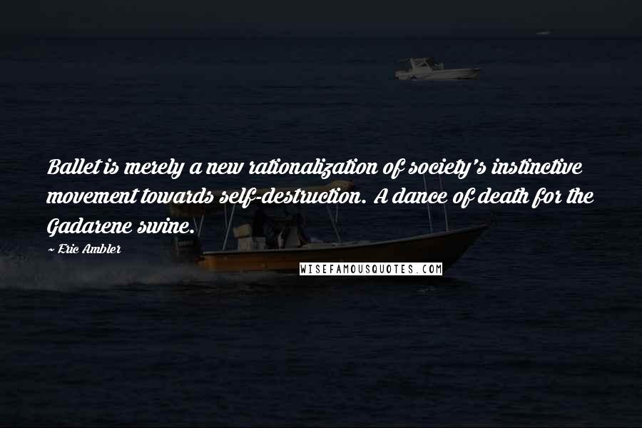 Eric Ambler Quotes: Ballet is merely a new rationalization of society's instinctive movement towards self-destruction. A dance of death for the Gadarene swine.