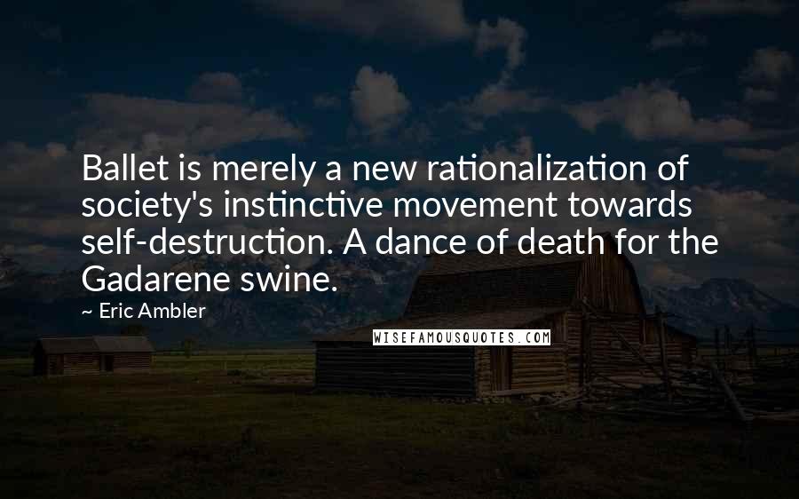 Eric Ambler Quotes: Ballet is merely a new rationalization of society's instinctive movement towards self-destruction. A dance of death for the Gadarene swine.