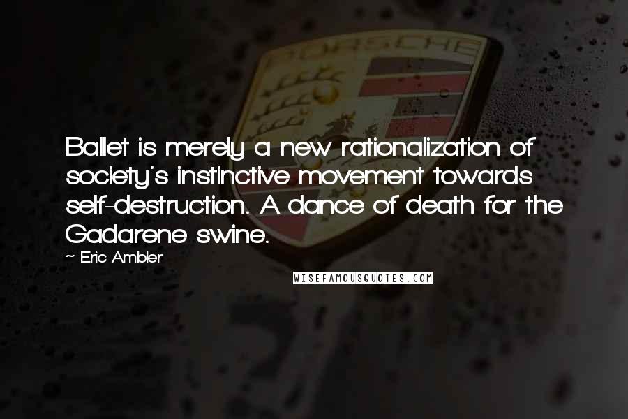 Eric Ambler Quotes: Ballet is merely a new rationalization of society's instinctive movement towards self-destruction. A dance of death for the Gadarene swine.
