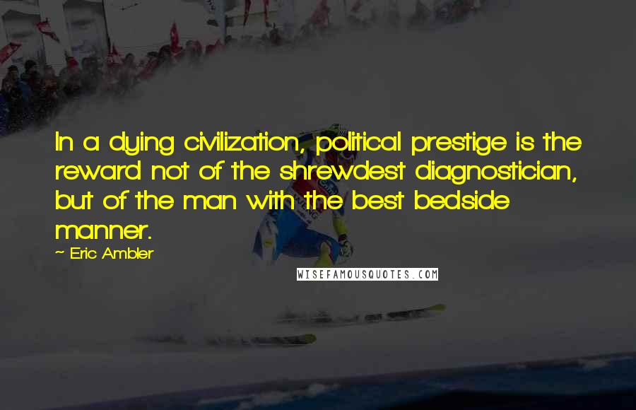 Eric Ambler Quotes: In a dying civilization, political prestige is the reward not of the shrewdest diagnostician, but of the man with the best bedside manner.