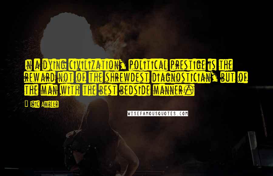 Eric Ambler Quotes: In a dying civilization, political prestige is the reward not of the shrewdest diagnostician, but of the man with the best bedside manner.