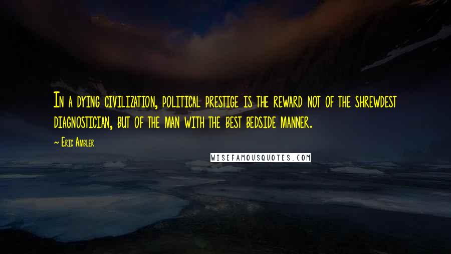 Eric Ambler Quotes: In a dying civilization, political prestige is the reward not of the shrewdest diagnostician, but of the man with the best bedside manner.