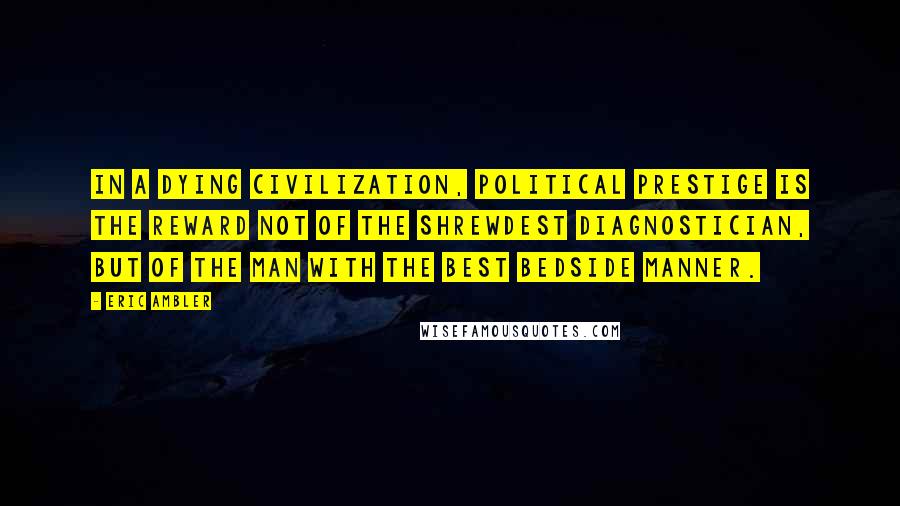 Eric Ambler Quotes: In a dying civilization, political prestige is the reward not of the shrewdest diagnostician, but of the man with the best bedside manner.