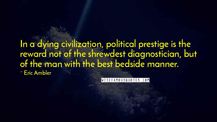 Eric Ambler Quotes: In a dying civilization, political prestige is the reward not of the shrewdest diagnostician, but of the man with the best bedside manner.