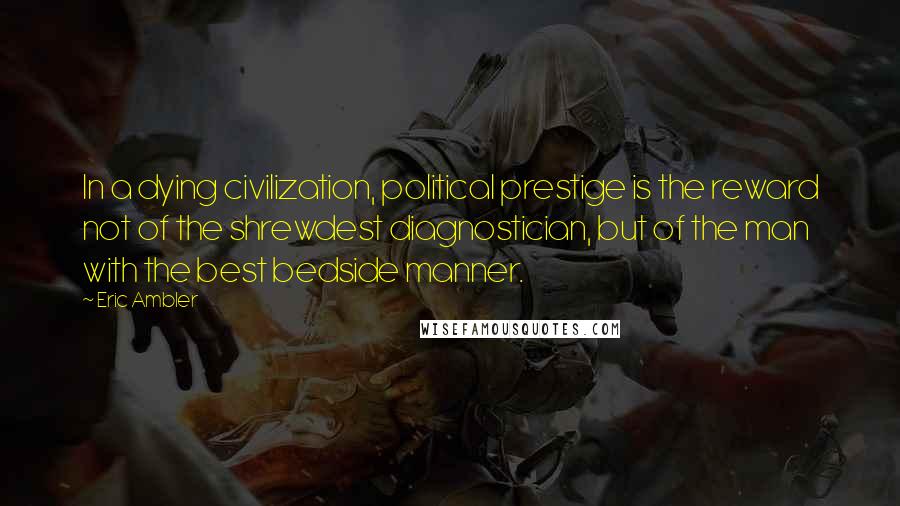 Eric Ambler Quotes: In a dying civilization, political prestige is the reward not of the shrewdest diagnostician, but of the man with the best bedside manner.