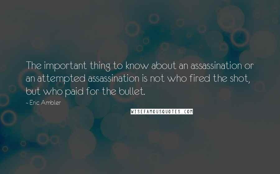 Eric Ambler Quotes: The important thing to know about an assassination or an attempted assassination is not who fired the shot, but who paid for the bullet.
