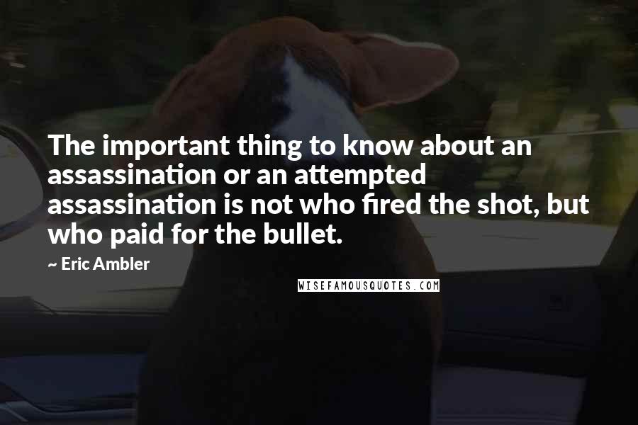 Eric Ambler Quotes: The important thing to know about an assassination or an attempted assassination is not who fired the shot, but who paid for the bullet.