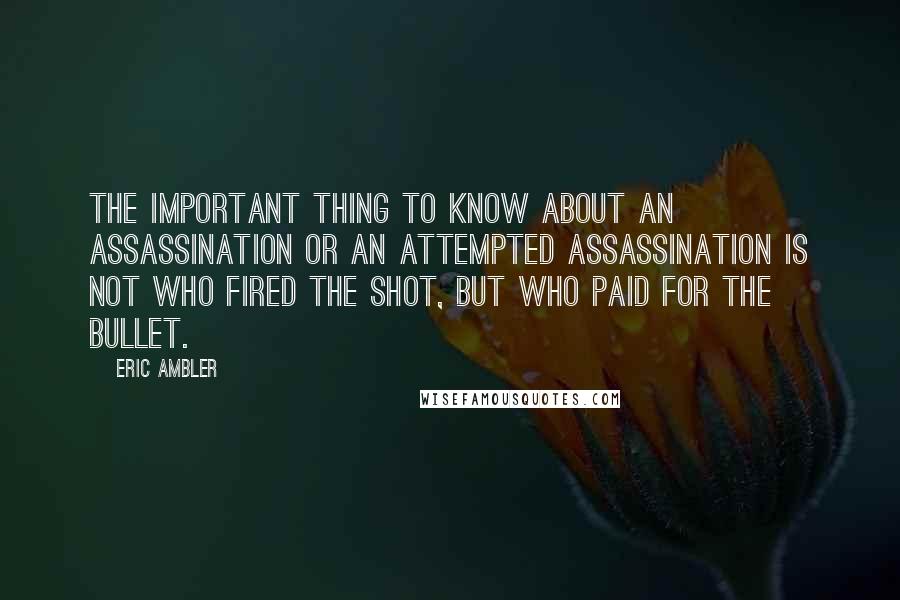 Eric Ambler Quotes: The important thing to know about an assassination or an attempted assassination is not who fired the shot, but who paid for the bullet.
