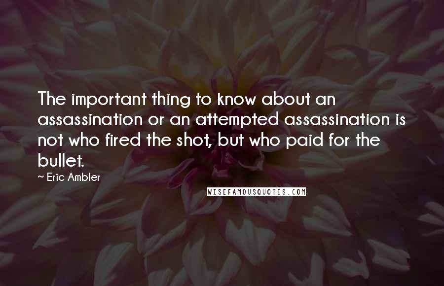 Eric Ambler Quotes: The important thing to know about an assassination or an attempted assassination is not who fired the shot, but who paid for the bullet.