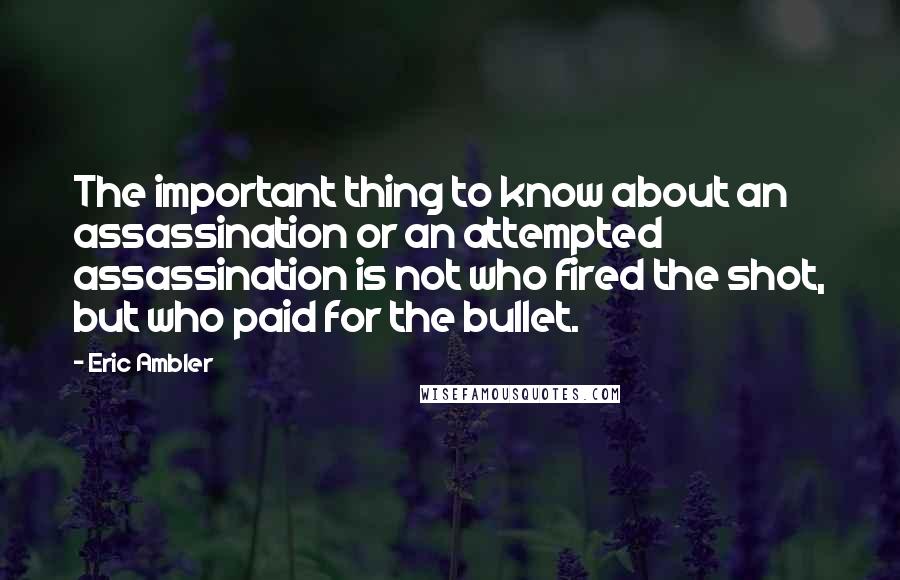 Eric Ambler Quotes: The important thing to know about an assassination or an attempted assassination is not who fired the shot, but who paid for the bullet.