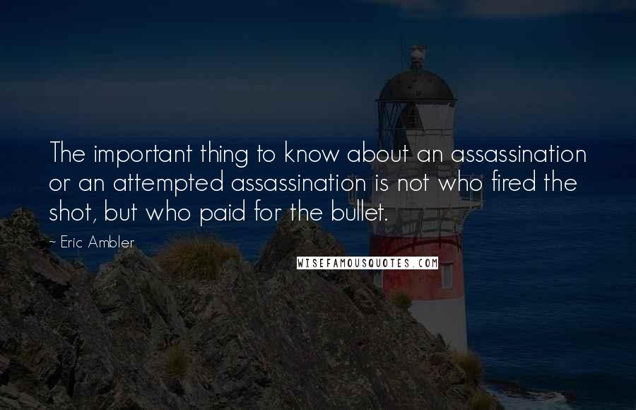 Eric Ambler Quotes: The important thing to know about an assassination or an attempted assassination is not who fired the shot, but who paid for the bullet.