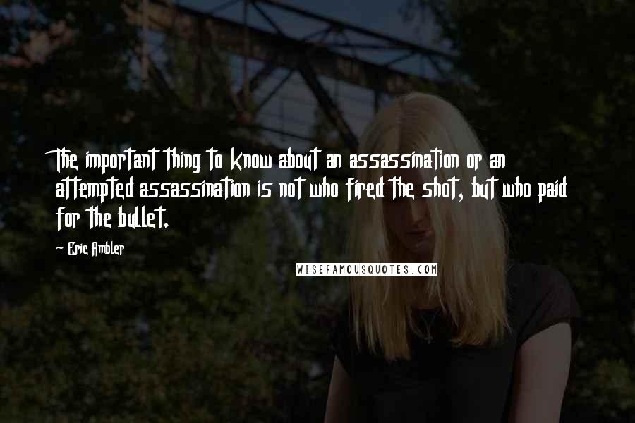 Eric Ambler Quotes: The important thing to know about an assassination or an attempted assassination is not who fired the shot, but who paid for the bullet.