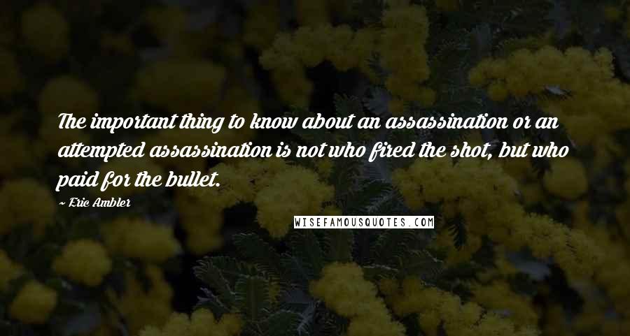 Eric Ambler Quotes: The important thing to know about an assassination or an attempted assassination is not who fired the shot, but who paid for the bullet.
