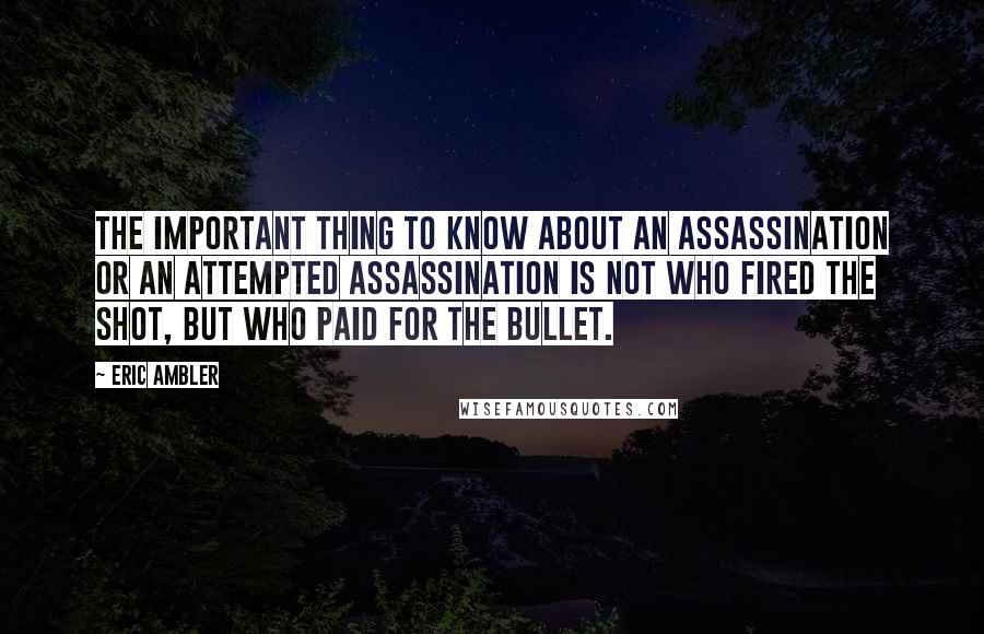 Eric Ambler Quotes: The important thing to know about an assassination or an attempted assassination is not who fired the shot, but who paid for the bullet.