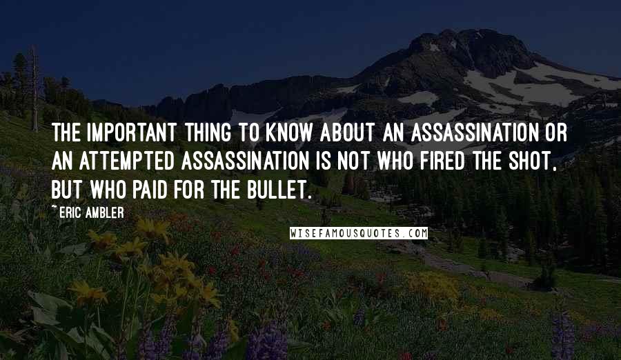 Eric Ambler Quotes: The important thing to know about an assassination or an attempted assassination is not who fired the shot, but who paid for the bullet.