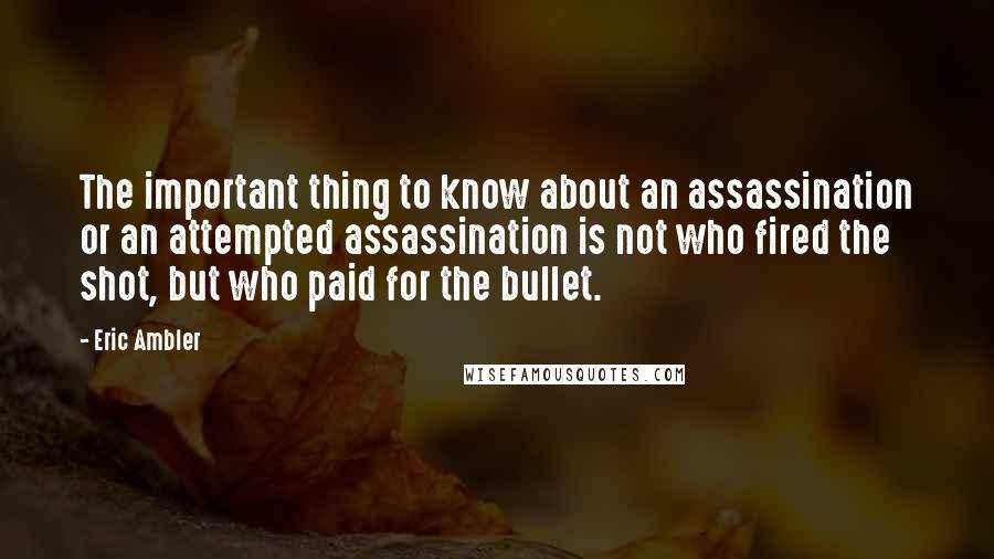 Eric Ambler Quotes: The important thing to know about an assassination or an attempted assassination is not who fired the shot, but who paid for the bullet.