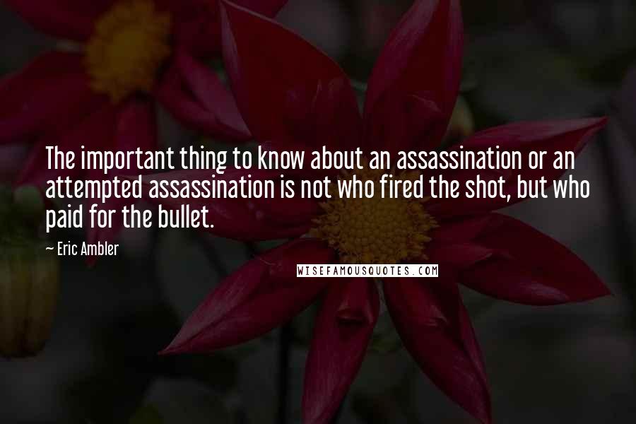 Eric Ambler Quotes: The important thing to know about an assassination or an attempted assassination is not who fired the shot, but who paid for the bullet.