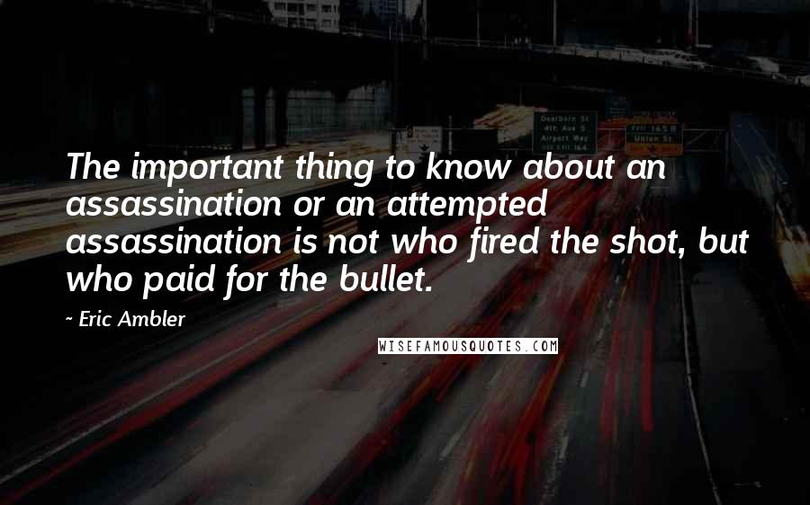Eric Ambler Quotes: The important thing to know about an assassination or an attempted assassination is not who fired the shot, but who paid for the bullet.