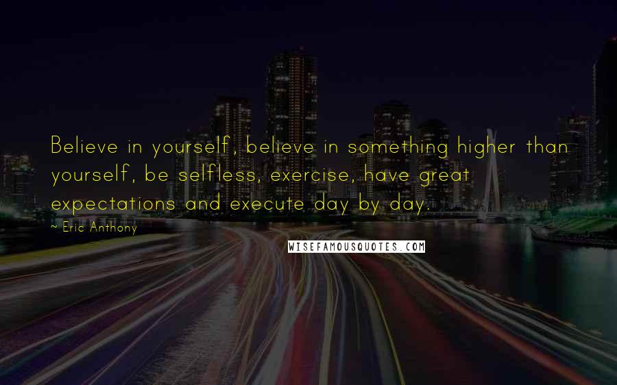 Eric Anthony Quotes: Believe in yourself, believe in something higher than yourself, be selfless, exercise, have great expectations and execute day by day.