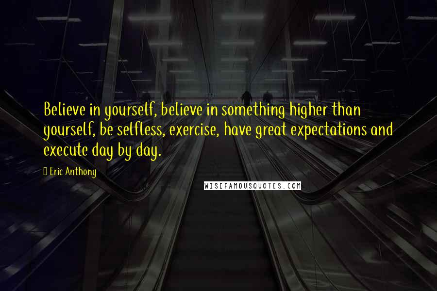 Eric Anthony Quotes: Believe in yourself, believe in something higher than yourself, be selfless, exercise, have great expectations and execute day by day.