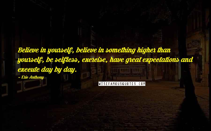 Eric Anthony Quotes: Believe in yourself, believe in something higher than yourself, be selfless, exercise, have great expectations and execute day by day.