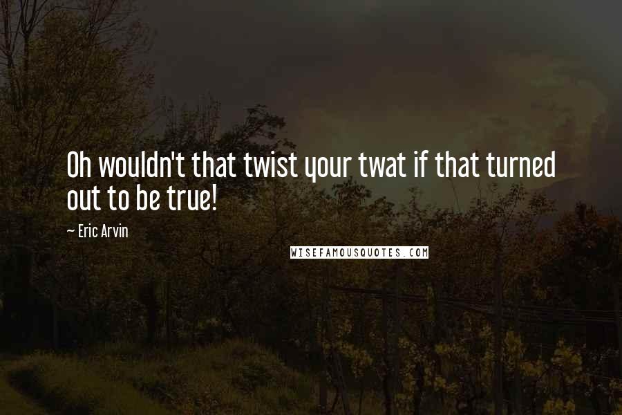 Eric Arvin Quotes: Oh wouldn't that twist your twat if that turned out to be true!