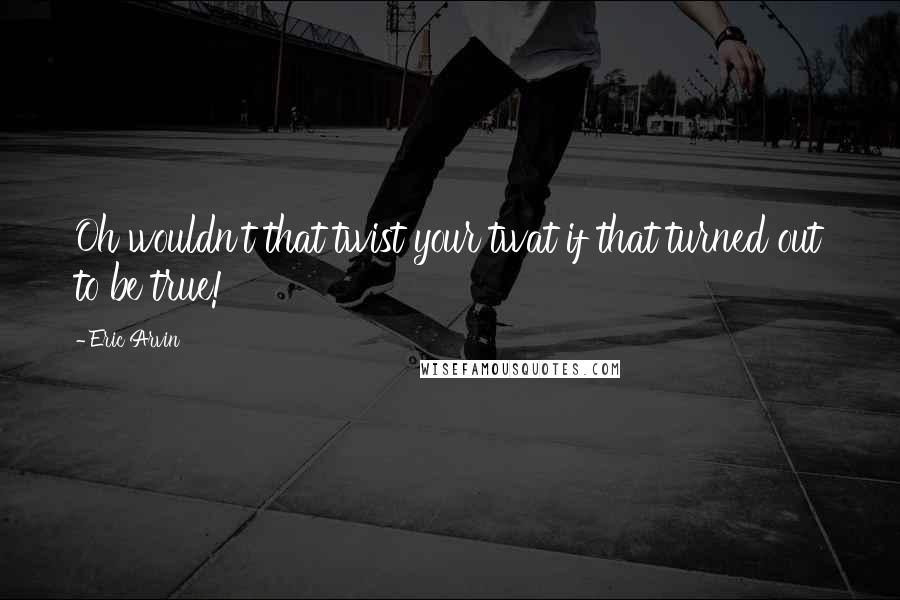 Eric Arvin Quotes: Oh wouldn't that twist your twat if that turned out to be true!