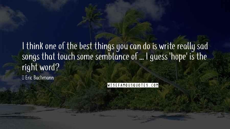 Eric Bachmann Quotes: I think one of the best things you can do is write really sad songs that touch some semblance of ... I guess 'hope' is the right word?