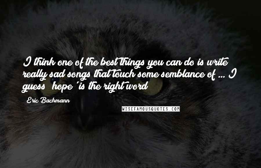 Eric Bachmann Quotes: I think one of the best things you can do is write really sad songs that touch some semblance of ... I guess 'hope' is the right word?
