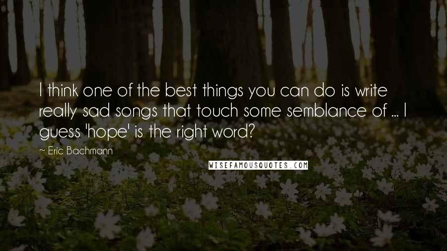 Eric Bachmann Quotes: I think one of the best things you can do is write really sad songs that touch some semblance of ... I guess 'hope' is the right word?